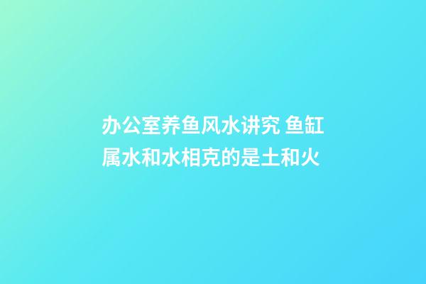 办公室养鱼风水讲究 鱼缸属水和水相克的是土和火